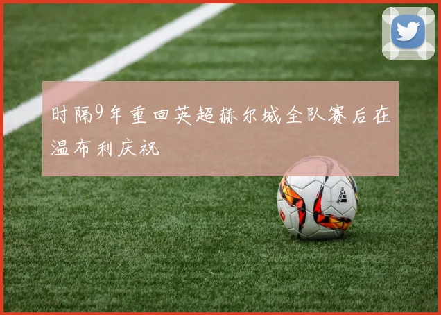 时隔9年重回英超赫尔城全队赛后在温布利庆祝