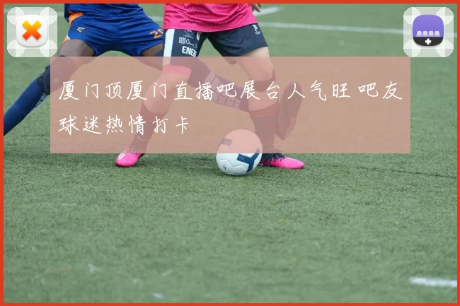 厦门顶厦门直播吧展台人气旺 吧友球迷热情打卡